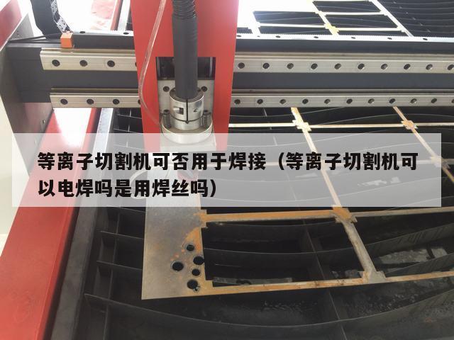 等离子切割机可否用于焊接（等离子切割机可以电焊吗是用焊丝吗）
